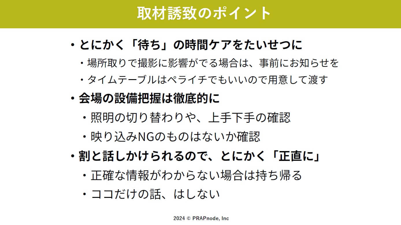 1. 待ち時間のケア：記者の待ち時間を最小限に抑え、必要な情報を提供する
2. 撮影位置の調整：場所取りで撮影に影響が出る場合は事前に通知する
3. タイムテーブルの提供：簡単なものでも良いので、イベントの流れを示す
4. 会場設備の把握：照明の切り替わりや、上手下手の確認、映り込みNGのものがないか確認する
5. 正直な対応：わからないことは持ち帰り、後で正確に回答する
6. 非公開情報の取り扱い：「ここだけの話」は避ける
